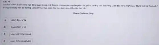 Câu 13
Sau khi ký kết thành công hợp đồng quan trọng, nhà thầu có gửi quà cảm ơn cho giám đốc,giá trị khoảng 10%  hợp đồng. Giảm đốc vui vẻ nhân quà vì đây là "luật bất thành vǎn",
thông lệ chung trên thị trường. Việc làm này của giám đốc dựa trên quan điểm đảo đức nào
Chọn một đáp án đúng
quan điếm vị kỳ
B B
quan điếm vị lợi
C C
quan điểm thực dụng
D D
quan điểm công bằng