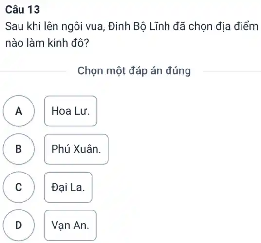 Câu 13
Sau khi lên ngôi vua, Đinh Bộ Lĩnh đã chọn địa điểm
nào làm kinh đô?
Chọn một đáp án đúng
A Hoa Lư. A
B Phú Xuân.
.
C Đai La.
D Van An.