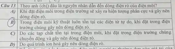 Câu 13
Theo anh (chị) đâu là nguyên nhân dẫn đến dòng điện rò của điện môi?
A)
Khi đặt điện môi trong điện trường sẽ xảy ra hiện tượng phân cực và gây nên
dòng điện rò.
Trong điện môi kỳ thuật luôn tồn tại các điện tử tự do, khi đặt trong điện
trường chúng gây nên dòng điện rò.
C) Do các tạp chất tồn tại trong điện môi, khi đặt trong điện trường chúng
chuyển động và gây nên dòng điện rò.
D)
Do quá trình ion hoá gây nên dòng điện rò.