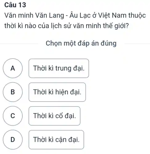 Câu 13
Vǎn minh V ǎn Lang -hat (A)u Lạc ở Việt Na m thuộc
thời kì nào của lịch sử vǎn minh thế giới?
. Chọn một đ áp án đúng
A Thời kì trung đại.
A
B
Thời kì hiện đại.
C
c
Thời kì cổ đại.
D
Thời kì cậi n đại.