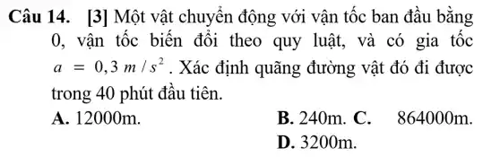 Câu 14. [3] Một vật chuyển động với vận tốc ban đầu bǎng
0, vận tốc biến đổi theo quy luật, và có gia tốc
a=0,3m/s^2 . Xác định quãng đường vật đó đi được
trong 40 phút đâu tiên.
A. 12000m.
B. 240m . C . 864000m.
D. 320 Om.