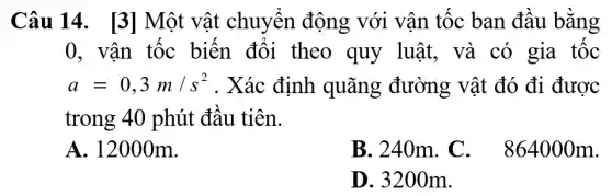 Câu 14 . [3] Một vật chuyển động với vận tốc ban đâu bằng
0, vận tốc biến đổi theo quy luật, và có gia tốc
a=0,3m/s^2 . Xác định quãng đường vật đó đi được
trong 40 phút đầu tiên.
A. 12000m.
B. 240m. C . 864000m.
D. 3200 m.