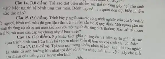 Câu 14. (3,0 điểm). Tại sao đột biến nhiễm sắc thể thường gây hại cho sinh
","option did truyen?
vật? Một người bị bệnh ung thư máu . Bệnh này có liên quan đến đột biến nhiễm
sắc thê nào?
Câu 15. (3,0 điểm). Trình bày ý nghĩa của các công trình nghiên cứu của Mendel?
3 người, bệnh mù màu do gen lặn nǎm trên nhiễm sắc thể X quy định. Một người phụ nữ
bình thường có bộ bị mù màu kết hôn với một người đàn ông bình thường Xác suất sinh con
trai bị mù màu của cặp vợ chông này là bao nhiêu?
Câu 16. (2,0 điểm). Sự khác biệt giữa di truyền và biến dị là gì?Tại sao
quá trình sinh sản hữu tính lại tạo ra nhiều biến dị hơn so với sinh sản vô tính?
Câu 17. (3,0 điểm). Tại sao nói trong nhóm nhân tố hữu sinh thì con người
là nhân tố ảnh hưởng lớn nhất tới đời sống của nhiều loài sinh vật? Hãy cho biết
ưu điểm của trông cây trong nhà kính