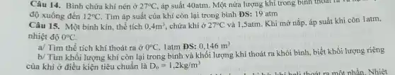 Câu 14. Bình chứa khí nén ở 27^circ C áp suất 40atm. Một nửa lượng khí trong bình thoát là và
no
độ xuống đến 12^circ C . Tìm áp suất của khí còn lại trong bình DS:19atm
Câu 15. Một bình kín, thể tích 0,4m^3 . chứa khí ở 27^circ C
và 1,5atm. Khi mở nắp, áp suất khi còn 1atm,
nhiệt độ 0^circ C
a/ Tìm thể tích khí thoát ra ở 0^circ C 1atm ĐS: 0,146m^3
b/ Tìm khối lượng khí còn lại trong bình và khối lượng khí thoát ra khỏi bình, biết khối lượng riêng
của khí ở điều kiện tiêu chuẩn là D_(o)=1,2kg/m^3