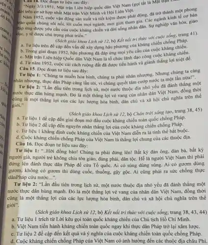 Câu 14. Đọc đoạn tư liệu sau đây:
"Ngày 3/3/1951, Mặt trận Liên hiệp quốc dân Việt Nam (gọi tắt là Mặt trận L
đời trên cơ sở hợp nhất Mặt trận Việt Minh và Hội Liên Việt.
Nǎm 1952, cuộc vận động sản xuất và tiết kiệm được phát động.đã trở thành một phong
trào quần chúng sôi nổi, lôi cuốn mọi ngành, mọi giới tham gia. Các ngành kinh tế cơ bản
đáp ứng được yêu cầu của cuộc kháng chiến và đời sống nhân dân. Sự nghiệp vǎn hóa, giáo
dục, y tế được chủ trọng phát triển."
(Sách giáo khoa Lịch sử 12, bộ Kết nối tri thức với cuộc sống, trang 41).
a. Tư liệu trên đề cập đến vấn đề xây dựng hậu phương của kháng chiến chống
b. Trong giai đoạn 1952, hậu phương đã đáp ứng mọi yêu cầu của cuộc kháng chiến.
c. Mặt trận Liên hiệp Quốc dân Việt Nam là tổ chức lãnh đạo công cuộc kháng chiến.
d. Từ nǎm 1952 , cuộc cải cách ruộng đất đã được tiến hành và giành thắng lợi triệt để.
Câu 15. Đọc đoạn tư liệu sau đây:
Tư liệu 1: "Chúng ta muốn hòa bình , chúng ta phải nhân nhượng. Nhưng chúng ta càng
nhân nhượng, thực dân Pháp càng lần tới , vì chúng quyết tâm cướp nước ta một lần nữa!".
Tư liệu 2: "Lần đầu tiên trong lịch sử, một nước thuộc địa nhỏ yếu đã đánh thắng một
nước thực dân hùng mạnh. Đó là một thẳng lợi vẻ vang của nhân dân Việt Nam, đồng thời
cũng là một thắng lợi của các lực lượng hòa bình, dân chủ và xã hội chủ nghĩa trên thế
giới."
(Sách giáo khoa Lịch sử 12, bộ Chân trời sáng tạo, trang 38,45)
a. Tư liệu 1 đề cập đến giai đoạn mở đầu cuộc kháng chiến toàn quốc chống Pháp.
b. Tư liệu 2 đề cập đến nguyên nhân thẳng lợi của cuộc kháng chiến chống Pháp.
c. Tư liệu 1 khẳng định cuộc kháng chiến của Việt Nam diễn ra là tình thế bắt buộc.
d. Cuộc kháng chiến chống Pháp của Việt Nam là thẳng lợi chung của các thuộc địa.
Câu 16. Đọc đoạn tư liệu sau đây:
Tư liệu 1: "..Hỡi đồng bào! Chúng ta phải đứng lên! Bất kỳ đàn ông, đàn bà, bất kỳ
người già, người trẻ không chia tôn giáo , đảng phái, dân tộc Hễ là người Việt Nam thì phải
đứng lên đánh thực dân Pháp để cứu Tổ quốc. Ai có súng dùng súng. Ai có gươm dùng
gươm, không có gươm thì dùng cuốc, thuổng , gậy gộc. Ai cũng phải ra sức chống thực
dânPháp cứu nước __
Tư liệu 2: "Lần đầu tiên trong lịch sử, một nước thuộc địa nhỏ yếu đã đánh thắng một
nước thực dân hùng mạnh. Đó là một thǎng lợi vẻ vang của nhân dân Việt Nam, đồng thời
cũng là một thǎng lợi của các lực lượng hòa bình, dân chủ và xã hội chủ nghĩa trên thế
giới".
(Sách giáo khoa Lịch sử 12, bộ Kết nối tri thức với cuộc sống, trang 3843.44)
a. Tư liệu 1 trích từ Lời kêu gọi toàn quốc kháng chiến của Chủ tịch Hồ Chí Minh.
b. Việt Nam tiến hành kháng chiến toàn quốc ngay khi thực dân Pháp trở lại xâm lược.
c. Tư liệu 2 để cập đến kết quả và ý nghĩa của cuộc kháng chiến toàn quốc chống Pháp.
d. Cuộc kháng chiến chống Pháp của Việt Nam có ảnh hưởng đến các thuộc địa châu Phi.