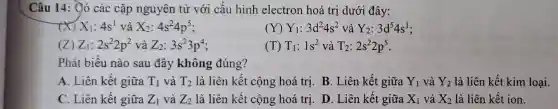 Câu 14: Ởó các cặp nguyên tử với cấu hình electron hoá trị dưới đây:
x X_(1):4s^1 và X_(2):4s^24p^5
(Y) Y_(1):3d^24s^2 và Y_(2):3d^54s^1
(Z) Z_(1):2s^22p^2 và Z_(2):3s^23p^4
(T) T_(1):1s^2 và T_(2):2s^22p^5
Phát biểu nào sau đây không đúng?
A. Liên kết giữa T_(1) và T_(2) là liên kết cộng hoá trị. B. Liên kết giữa Y_(1) và Y_(2) là liên kết kim loại.
C. Liên kết giữa Z_(1) và Z_(2) là liên kết cộng hoá trị. D. Liên kết giữa X_(1) và X_(2) là liên kết ion.