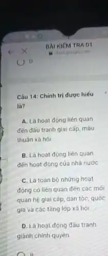 Câu 14: Chinh trị được hiếu
là?
A. Là hoạt động liên quan
đến dấu tranh giai cấp, mâu
thuần xã hội
B. Là hoạt dộng liên quan
đến hoạt động của nhà nước
C. Là toàn bộ những hoạt
động có liên quan đến các mối
quan hệ giai cấp dân tộc, quốc
gia và các tầng lớp xã hội
D. Là hoạt động đấu tranh
giảnh chính quyên