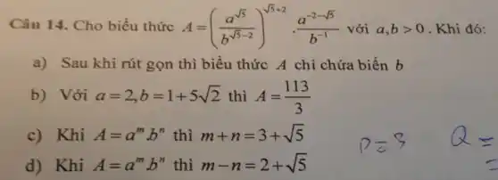 Câu 14. Cho biểu thức A=((a^sqrt (5))/(b^sqrt (5)-2))^sqrt (5+2)}cdot (a^-2-sqrt (5))/(b^-1) với a,bgt 0 Khi đó:
a) Sau khi rút gọn thì biểu thức A chỉ chứa biến b
b) Với a=2,b=1+5sqrt (2) thì A=(113)/(3)
c)Khi A=a^mb^n thì m+n=3+sqrt (5)
d) Khi A=a^mb^n thì m-n=2+sqrt (5)