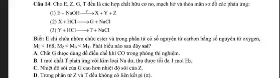 Câu 14: Cho E , Z, G, T đều là các hợp chất hữu cơ no, mạch hở và thỏa mãn sơ đồ các phản ứng:
(1) E+NaOHxrightarrow (t^circ )arrow X+Y+Z
( X+HClarrow G+NaCl
Y+HClarrow T+NaCl
Biết: E chỉ chứa nhóm chức ester và trong phân tử có số nguyên tử carbon bằng số nguyên tử oxygen,
M_(E)lt 168;M_(Z)lt M_(G)lt M_(T) . Phát biểu nào sau đây sai?
A. Chất G được dùng để điều chế khí CO trong phòng thí nghiệm.
B. 1 mol chất T phản ứng với kim loại Na dư , thu được tối đa 1 mol H_(2)
C. Nhiệt độ sôi của G cao hơn nhiệt độ sôi của z
D. Trong phân tử Z và T đều không có liên kết pi (pi )