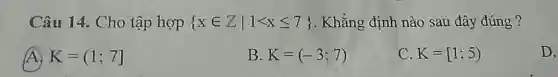 Câu 14. Cho tập hợp  xin Zvert 1lt xleqslant 7  . Khẳng định nào sau đây đúng ?
(A) K=(1;7]
B K=(-3;7)
C K=[1;5)
D.