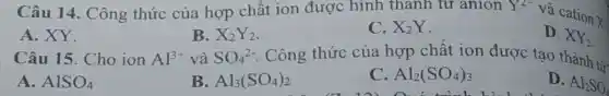 Câu 14 . Công thức của hợp chất ion được hình thanh tư anion Y^2-
và cation
X
A. XY.
Câu 15. Cho ion
B. X_(2)Y_(2)
C. X_(2)Y
D. XY_(2)
Al^3+ và SO_(4)^2- . Công thức của hợp chất ion được tạo thành từ:
A. AlSO_(4)
B. Al_(3)(SO_(4))_(2)
C Al_(2)(SO_(4))_(3)
D.
Al_(2)SO_(4)