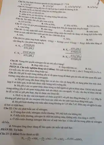 Câu 14. Cấu hình electron nguyên tử của nitrogen (Z=7) là
A 1s^22s^22p^1	1s^22s^22p^5
1s^22s^22p^63s^23p^2
D. 1s^22s^22p^3
Câu 15. Nitrogen tương đối trơ về mặt hoá học ở nhiệt độ thường là do
A. phân tử N_(2) có liên kết cộng hoá trị không phân cựC.
B. phân từ N_(2) có liên kết ion.
C. phân từ N_(2) có liên kết ba với nǎng lượng liên kết lớn.
D. nitrogen có độ âm điện lớn.
Câu 16. Tác nhân chủ yếu gây mưa acid là
B. CH_(4) và NH_(3)
D. CO và CO_(2)
A. CO và CH_(4)
C. SO_(2) và
Câu 17. Cho vài giọt phenolphtalein vào dung dịch NH_(3) thì dung dịch chuyển thành
A. màu hồng.
D. màu xanh.
B. màu vàng.
C. màu đỏ.
Câu 18. Có thể nhận biết muối ammonium bằng cách cho muối tác dụng với dung dịch kiềm thấy
thoát ra một chất khí làm xanh quì tím ẩm. Chất khí đó là
D. NO.
A. NH_(3)
B. H_(2)
C. NO_(2)
Câu 19.Cho phản ứng thuận nghịch: CO(g)+H_(2)O(g)leftharpoons CO_(2)(g)+H_(2)(g)
Biểu thức hằng số
cân bằng Kc của phản ứng trên là:
A K_(c)=([CO]cdot [H_(2)O])/([CO_(2)]cdot [H_(2)])
B. K_(C)=([CO_(2)]cdot [H_(2)])/([CO]cdot [H_(2)O])
C. K_(c)=([CO]^2cdot [H_(2)O])/([CO_(2)]cdot [H_(2)])
D K_(C)=([CO_(2)]^2cdot [H_(2)])/([CO]cdot [H_(2)O])
Câu 20. Trong khí quyển nitrogen tồn tại chủ yếu ở dạng?
A. Đơn chất.
B. Hợp chất vô cơ.
C. Hợp chất hữu cơ.
D. Ion.
PHẦN II. Câu trắc nghiệm đúng sai (2 điểm). Thí sinh trả lời từ câu 1, câu 2. Trong mỗi ý a, b, c,
d ở mỗi câu , thí sinh chọn đúng hoặc sai.
Câu 21: Độ pH là một trong những yếu tố rất quan trọng để đánh giá các tiêu chí liên quan đến môi
trường cũng như sức khoẻ của con người.
a. Độ pH trong đất được dùng làm cơ sở cho việc sử dụng đất, sử dụng phân bón một cách
hợp lí và hiệu quả, từ đó biết được chất lượng môi trường đất.
b. Độ pH ở các cơ quan khác nhau trong cơ thể người có giá trị khác nhau. Giá trị này là một
trong những yếu tố rất quan trọng phản ánh sức khoẻ của con người. Vì vậy,, cần duy trì được chế độ
ǎn để cơ thể có pH phù hợp., duy trì được sức khoẻ tốt.
C. Dịch vị dạ dày của con người có chứa acid HCl với pH dao dộng khoảng 1,5 - 3,5. Đây là
khoảng pH phù hợp để các enzyme tiêu hoá (các chất xúc tác sinh học) hoạt động hiệu quả.
d. Độ pH bình thường của máu nằm trong khoảng từ 7 ,35 đến 7,45. Điều này có nghĩa là máu
sẽ hơi có tính base.
Câu 22: Cho các phát biểu sau về nitrogen.
a. Ở dạng đơn chất,nitrogen chiếm khoảng
78%  thể tích của không khí.
b. Ở điều kiện thường , nitrogen là chất khí không màu, không mùi, hóa lỏng ở
-183^circ C
C. Ở điều kiện thương nitrogen khá trơ về mặt hóa học vì liên kết ba trong phân tử nitrogen
rất bền.
d. Nitrogen lỏng được dùng để bảo quản các mẫu vật sinh họC.
PHẦN III: Tự luận
Câu 23: (1 điểm)đồ:
N_(2)xrightarrow (+5_(2))NO_(3)