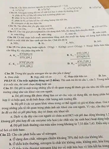 Câu 14. Cấu hình electron nguyên tử của nitrogen
(Z=7) là
C. 1s^22s^22p^63s^23p^2
D. 1s^22s^22p^3
A. 1s^22s^22p^1
B. 1s^22s^22p^5
Câu 15. Nitrogen tương đối trơ về mặt hoá học ở nhiệt độ thường là do
A. phân từ N_(2) có liên kết cộng hoá trị không phân cựC.
B. phân tư N_(2) có liên kết ion.
C. phân từ N_(2) có liên kết ba với nǎng lượng liên kết lớn.
D. nitrogen có độ âm điện lớn.
Câu 16. Tác nhân chủ yếu gây mưa acid là
C. SO_(2) và NO_(2)
D. CO và CO_(2)
A. CO và CH_(4)
B. CH_(4) và NH_(3)
Câu 17. Cho vài giọt phenolphtalcin vào dung dịch NH_(3) thì dung dịch chuyển thành
D. màu xanh.
C. màu đó.
A. màu hồng.
B. màu vàng.
Câu 18. Có thể nhận biết muối ammonium bằng cách cho muối tác dụng với dung dịch kiềm th
thoát ra một chất khí làm xanh qui tím ẩm. Chất khí đó là
D. NO.
A. NH_(3)
B. H_(2)
C. NO_(2)
Câu 19.Cho phản ứng thuận nghịch: CO(g)+H_(2)O(g)leftharpoons CO_(2)(g)+H_(2)(g)
Biểu thức hẳn
cân bằng Kc của phản ứng trên là:
a K_(c)=([CO]cdot [H_(2)O])/([CO_(2)][H_(2)])
B K_(c)=([CO_(2)]cdot [H_(2)])/([CO]cdot [H_(2)O])
c K_(c)=([CO]^2cdot [H_(2)O])/([CO_(2)][H_(2)])
D K_(c)=([CO_(2)]^2cdot [H_(2)])/([CO][H_(2)O])
Câu 20. Trong khí quyển nitrogen tồn tại chủ yếu ở dạng?
A. Đơn chất.
B. Hợp chất vô cơ.
C. Hợp chất hữu cơ
D. Ion.
PHÀN II. Câu trắc nghiệm đúng sai (2 điểm). Thí sinh trả lời từ câu 1 , câu 2. Trong môi
d ở mỗi câu thí sinh chọn đúng hoặc sai.
Câu 21: Độ pH là một trong những yếu tố rất quan trọng để đánh giá các tiêu chí liễn qua
trường cũng như sức khoẻ của con người.
a. Độ pH trong đất được dùng làm cơ sở cho việc sử dụng đất, sử dụng phân bó
hợp lí và hiệu quả, từ đó biết được chất lượng môi trường đât.
b. Độ pH ở các cơ quan khác nhau trong cơ thể người có giá trị khác nhau. Giá t
trong những yêu tô rất quan trọng phản ánh sức khoẻ của con người. Vì vậy , cần duy trì
ǎn đề cơ thế có pH phù hợp duy trì được sức khoẻ tốt.
C. Dịch vị dạ dày của con người có chứa acid HCl với pH dao dộng khoảng 1,5
khoảng pH phù hợp để các enzyme tiêu hoá (các chất xúc tác sinh học) hoạt động hiệu
d. Độ pH bình thường của máu nằm trong khoảng từ 7 ,35 đến 7,45 . Điều này
sẽ hơi có tính base.
Câu 22: Cho các phát biểu sau về nitrogen
a. Ở dạng đơn chất, nitrogen chiếm khoảng
78%  thể tích của không khí
b. Ở điều kiện thường, nitrogen là chất khí không màu, không mùi, hóa lỏng
c điều kiện thương nitrogen khá trơ về mặt hóa học vì liên kết ba trong