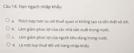 Câu 14. Hạn ngạch nhập khẩu
a. Thích hợp hơn so với thuế quan vì không tạo ra tổn thất vô ích.
b. Làm giảm phúc lợi của các nhà sản xuất trong nước.
c. Làm giảm phúc lợi của người tiêu dùng trong nước.
d. Là một loại thuế đối với hàng nhập khẩu