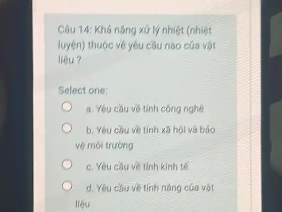 Câu 14: Khá năng xứ ly nhięt (nhięt luyện) thuộc vê yêu câu nào của vạt liệu?
Select one:
a. Yêu câu vê tính công nghẹ
b. Yêu câu vê tính xă họi và báo vê môi trường
c. Yêu câu vê tính kinh té
d. Yêu câu vê tính năng của vật