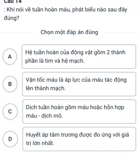 Câu 14
: Khi nói về tuần hoàn máu, phát biểu nào sau đây
đúng?
Chọn một đáp án đúng
A
Hệ tuần hoàn của động vật gồm 2 thành
A
phần là tim và hệ mạch.
Vận tốc máu là áp lực của máu tác động
lên thành mạch.
B
C C
Dịch tuần hoàn gồm máu hoặc hỗn hợp
máu - dịch mô.
Huyết áp tâm trương được đo ứng với giá