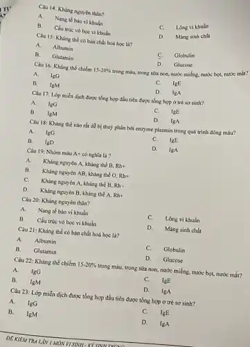 Câu 14: Kháng nguyên thân?
A. Nang tế bào vi khuẩn
C. Lông vi khuẩn
B. Cấu trúc vỏ bọc vi khuẩn
D.Mảng sinh chất
Câu 15: Kháng thể có bản chất hoá học là?
A. Albumin
C. Globulin
B. Glutamin
D. Glucose
trong máu, trong sữa non, nước miếng, nước bọt, nước mắt?
Câu 16: Kháng thể chiếm 15-20% 
A. IgG
C. IgE
B. IgM
D. IgA
Câu 17: Lớp miễn dịch được tổng hợp đầu tiên được tổng hợp ở trẻ sơ sinh?
A. IgG
C. IgE
B. IgM
D. lgA
Câu 18: Kháng thể nào rất dễ bị thuỷ phân bởi enzyme plasmin trong quá trình đông máu?
A. IgG
C.IgE
B. IgD
D. IgA
Câu 19: Nhóm máu A+ có nghĩa là?
A. Kháng nguyên A, kháng thể B. Rh+
B. Kháng nguyên AB, kháng the O, Rh+
C. Kháng nguyên A, kháng thể B. Rh-
D. Kháng nguyên B , kháng thể A, Rh+
Câu 20: Kháng nguyên thân?
A. Nang tế bào vi khuẩn
C. Lông vi khuẩn
B. Cấu trúc vỏ bọc vi khuẩn
D. Màng sinh chất
Câu 21: Kháng thể có bản chất hoá học là?
A. Albumin
C. Globulin
B. Glutamin
D. Glucose
Câu 22: Kháng thể chiếm 15-20%  trong máu, trong sữa non, nước miếng, nước bọt, nước mắt?
A. IgG
C. IgE
B. IgM
D. IgA
Câu 23: Lớp miển dịch được tổng hợp đầu tiên được tổng hợp ở trẻ sơ sinh?
A. IgG
C.IgE
B. IgM
D.IgA