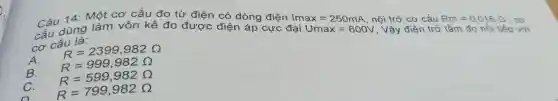 Câu 14 Một cơ cấu đo từ điện có dòng điện
Umax=600V
, Vậy điện trở tâm đo
tiếp với
cấu dùng làm vôn kế đo được điện áp cực đại Imax=250mA
, nội trở cơ cấu
Rm=0,018Omega 
cơ
cơ cấu là:
A.
R=2399,982Omega 
B. R=999,982Omega 
C. R=599,982Omega 
R=799,982Omega