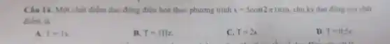 Câu 14. Một chất điểm dao động điều hoà theo phương trinh x=5cos(2pi t)cm , chu kỳ dao động cua chât
điểm là
A. T=1s
B. T=1Hz
C. T=2s
D. T=0.5s