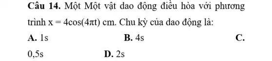 Câu 14. Một Một vật dao động điều hòa với phương
trình x=4cos(4pi t)cm . Chu kỳ của dao động là:
A. 1s
B. 4s
C.
0,5s
D. 2s