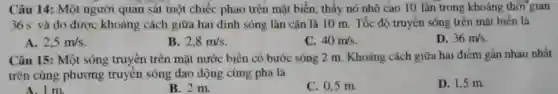 Câu 14: Một người quan sát một chiếc phao trên mặt biển thấy nó nhô cao 10 lân trong khoảng thời gian
36 s và đo được khoảng cách giữa hai đỉnh sóng lân cận là 10 m Tốc độ truyền sóng trên mặt biển là
A. 2,5m/s
B. 2,8m/s
C. 40m/s
D. 36m/s
Câu 15: Một sóng truyền trên mặt nước biển có bước sóng 2 m. Khoảng cách giữa hai điểm gần nhau nhất
trên cùng phương truyền sóng dao động cùng pha là
A. 1 m.
B. 2 m.
C. 0,5 m.
D. 1.5 m.