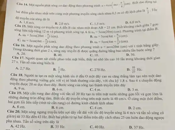 Câu 14. Một nguồn phát sóng cơ dao động theo phương trình u=4cos(4pi t-(pi )/(4))(cm)
Biết dao động tại
hai điểm gần nhau nhất trên cùng một phương truyền sóng cách nhau 0,5 m có độ lệch pha là
(pi )/(3) . Tốc
độ truyền của sóng đó là
A.
1,0m/s
Câu 15. Một sóng cơ truyền từ A đến B các nhau một đoạn
B. 2,0m/s.
C. 1,5m/s
AB=25cm.
D. 6,0m/s
Biết khoảng cách giữa 7 gợn
sóng liên tiếp bằng 12 m và phương trình sóng tại A là u_(A)=5cos(20pi t)(cm)
Phương trình tại điểm B.
A.
u_(B)=5cos(20pi t-(pi )/(4))(cm)
B. u_(B)=5cos(4pi t+(pi )/(4))(cm)
C.
u_(B)=5cos(4pi t-(pi )/(3))(cm)
u_(B)=5cos(4pi t+(pi )/(3))(cm)
Câu 16. Một nguồn phát sóng dao động theo phương trình u=acos20pi t(cm) với t tính bằng giây.
Trong khoảng thời gian 2 s, sóng này truyền đi được quãng đường bằng bao nhiêu lần bước sóng ?
A. 20.
B. 40.
Câu 17. Người quan sát chiếc phao trên mặt biển, thấy nó nhô lên cao 10 lần trong khoảng thời gian
C. 10.
D. 30.
27 s. Tần số của sóng biển là
A. 2,7 Hz.
B. (1)/(3)Hz
C. 270 Hz.
D. (10)/(27)Hz
Câu 18. Người ta tạo ra một sóng hình sin ở đầu O một dây cao su cǎng thẳng làm tạo nên một dao
động theo phương vuông góc với vị trí bình thường của dây , với chu kỳ 1 ,8 s. Sau 4 s chuyển động
truyền được 20 m dọc theo dây. Bước sóng của sóng tạo thành truyền trên dây
A. 9 m.
B. 6 m.
C. 4 m.
D. 3 m.
Câu 19. Một cần rung dao động với tần số 20 Hz tạo ra trên mặt nước những gợn lồi và gợn lõm là
những đường tròn đồng tâm. Biết tốc độ truyền sóng trên mặt nước là 40cm/s Ở cùng một thời điểm,
hai gợn lồi liên tiếp (tính từ cần rung) có đường kính chênh lệch nhau
A. 8 cm.
B. 6 cm.
C. 4 cm.
D. 2 cm.
Câu 20. Một sóng ngang truyền trên sợi dây rất dài với tốc độ truyền sóng là 4m/s và tần số sóng có
giá trị từ 33 Hz đến 43 Hz Biết hai phần tử tại hai điểm trên dây cách nhau 25 cm luôn dao động ngược
pha nhau. Tần số sóng trên dây là
A. 42 Hz.
B. 35 Hz.
C. 40 Hz.
D. 37 Hz.