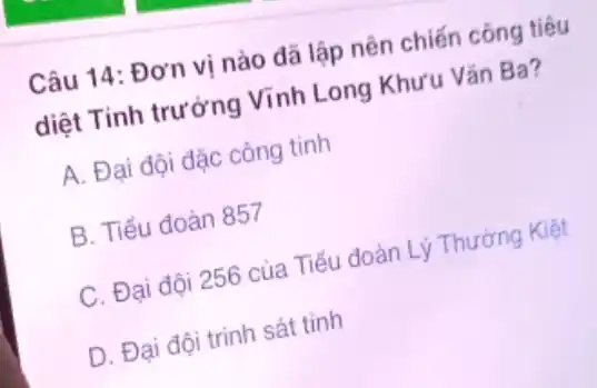 Câu 14: Đơn vị nào đã lập nên chiến công tiêu
diệt Tinh trưởng Vĩnh Long Khưu Vǎn Ba?
A. Đại đội đặc công tinh
B. Tiểu đoàn 857
C. Đại đội 256 của Tiểu đoàn Lý Thường Kiệt
D. Đại đội trinh sát tinh