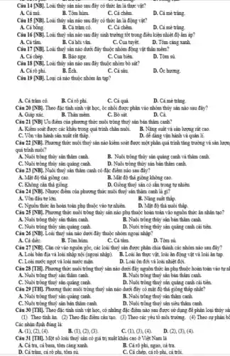 Câu 14 [NB] . Loài thủy sản nào sau đây có thức ǎn là thực vật?
A. Cả mú
B. Tôm hùm
C. Cá chẽm.
D. Cá mè trǎng.
Câu 15 [NB] . Loài thủy sản nào sau đây có thức ǎn là động vật?
A. Cá bống.
B. Cá trǎm cỏ.
C. Cá chẽm.
D. Cá mè trǎng.
Câu 16 [NB] . Loài thuỷ sản nào sau đây sinh trưởng tốt trong điều kiện nhiệt độ âm áp?
A. Cá tâm.
B. Cá hôi vân
C. Cua tuyêt.
D. Tôm càng xanh
Câu 17 [NB] . Loài thuỷ sản nào dưới đây thuộc nhóm động vật thân mêm?
A. Cá chép.
B. Bảo ngư.
C. Cua biên
D. Tôm sú.
Câu 18 [NB] Loài thủy sản nào sau đây thuộc nhóm bò sát?
A. Cả rô phi.
B. Ech.
C. Cả sâu
D. Ôc hương.
Câu 19 [NB] . Loại cá nào thuộc nhóm ǎn tạp?
A. Cá trǎm cỏ.
B. Cá rô phi.
C. Cá quả
D. Cá mè trǎng.
Câu 20 [NB] . Theo đặc tính sinh vật học, ốc nhôi được phân vào nhóm thủy sản nào sau đây?
A. Giáp xáC.
B. Thân mềm
C. Bỏ sát.
D. Cá.
Câu 21 [NB] Ủu điểm của phương thức nuôi trông thuỷ sản bán thâm canh?
A. Kiểm soát được các khâu trong quá trình chǎn nuôi.
B. Nǎng suất và sản lượng rất cao.
C. Vôn vận hành sản xuât rất thập.
D. dễ dàng vận hành và quản lí.
Câu 22 [NB] . Phương thức nuôi thuỷ sản nào kiểm soát được một phân quá trình tǎng trưởng và sản lượn
quá trình nuôi?
A. Nuôi trông thủy sản thâm canh
B. Nuôi trông thủy sản quảng canh và thâm canh.
C. Nuôi trông thủy sản quảng canh.
D. Nuôi trông thủy sản bản thâm canh.
Câu 23 [NB] Nuôi thuỷ sản thâm canh có đặc điểm nào sau đây?
A. Mật độ thả giông cao.
B. Mật độ thả giông không cao.
C. Không cân thả giông.
D. Giông thuỷ sản có sẵn trong tự nhiên
Câu 24 [NB]. Nhược điểm của phương thức nuôi thuỷ sản thâm canh là gì?
A. Vốn đầu tư lớn.
B. Nǎng suất thấp
C. Nguôn thức ǎn hoàn toàn phụ thuộc vào tự nhiên
D. Mật độ thả nuôi thập.
Câu 25 [NB] . Phương thức nuôi trông thủy sản nào phụ thuộc hoàn toàn vào nguôn thức ǎn nhân tạo?
A. Nuôi trông thủy sản thâm canh.
B. Nuôi trông thủy sản bản thâm canh.
C. Nuôi trông thủy sản quảng canh.
D. Nuôi trông thủy sản quảng canh cải tiên.
Câu 26 [NB] . Loài thuỷ sản nào dưới đây thuộc nhóm ngoại nhập?
A. Cả diệC.
B. Tôm hùm.
C. Cá tâm.
D. Tôm sú
Câu 27 [NB] . Cǎn cứ vào nguồn gốc, các loài thuỷ sản được phân chia thành các nhóm nào sau đây?
A. Loài bản địa và loài nhập nội (ngoại nhập). B. Loài ǎn thực vật, loài ǎn động vật và loài ǎn tạp.
C. Loài nước ngọt và loài nước mặn.
D. Loài ôn đới và loài nhiệt đới.
Câu 28 [TH] . Phương thức nuôi trồng thuỷ sản nào dưới đây nguôn thức ǎn phụ thuộc hoàn toàn vào tự nl
A. Nuôi trông thuỷ sản thâm canh.
B. Nuôi trông thuỷ sản bản thâm canh.
C. Nuôi trông thuỷ sản quảng canh.
D. Nuôi trông thuỷ sản quảng canh cải tiên
Câu 29 [TH]. Phương thức nuôi trồng thuỷ sản nào dưới đây có mật độ thả giông thập nhât?
A. Nuôi trông thuỷ sản quảng canh.
B. Nuôi trông thuỷ sản thâm canh
C. Nuôi trông thuỷ sản bản thâm canh
D. Nuôi trông thuỷ sản siêu thâm canh
Câu 30 [TH]. Theo đặc tính sinh vật học, có những đặc điểm nào sau được sử dụng để phân loại thủy sải
(1) Theo tính ǎn. (2) Theo đặc điểm câu tạo. (3) Theo các yêu tô môi trường . (4) Theo sự phân bê
Các nhận định đúng là:
A. (1), (2), (4).
B. (1), (2), (3).
C. (1), (3), (4).
D.(2), (3), (4).
Câu 31 [TH]. Một số loài thuỷ sản có giá trị xuất khâu cao ở Việt Nam là
A. Cá tra, cá basa.tôm càng xanh.
B. Cá rô phi, ngao cả tra.
D. Cá trǎm, cá rô phi, tôm sủ
C. Cá chép, cá rô phi, cá trôi.