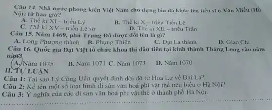 Câu 14. Nhà nước phong kiến Việt Nam cho dựng bia đá khắc tên tiến sĩ ở Vǎn Miếu (Hà
Nội) từ bao giờ?
A. Thế kỉ XI - triều Lý
B. Thế ki X - triều Tiền Lê
C. Thế kỉ XV-triều Lê sơ
D. Thế ki XII - triều Trần
Câu 15. Nǎm 1469, phủ Trung Đô được đôi tên là gì?
A. Long Phượng thành
B. Phụng Thiên
Câu 16. Quốc gia Đại Việt tổ chức khoa thi đầu tiên tại kinh thành Thǎng Long vào nǎm
nice
(A.)Nǎm 1075
B. Nǎm 1071 C Nǎm 1073
D. Nǎm 1070
II. YƯ LUẬN
Câu 1: Tại sao Lý Công Uân quyết định dời đô từ Hoa Lư về Đại La?
Câu 2: Kể tên một số loại hình di sản vǎn hoá phi vật thể tiêu biểu ở Hà Nội?
Câu 3: Ý nghĩa của các di sản vǎn hoá phi vật thể ở thành phô Hà Nội.
__