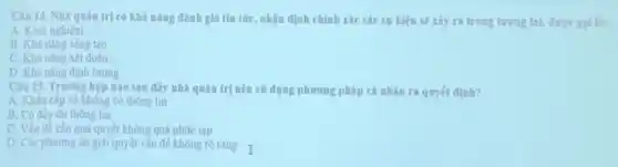 Câu 14. Nhà quàn trị có khả nǎng đánh giá tìn tức, nhận định chính rác các sự kiện sẽ xây ra trong tương lai.được golla:
A. Kinh nghiệm
B. Khà nâng sàng too
C. Khà nâng xét đoán
D. Khà nâng đinh lượng
Câu 15. Trường hợp nào sau đây nhà quản trị nên sir dung phương pháp cả nhân ra quyét định?
A. Khân cấp và không có thông tin
B. Có đầy đủ thong tin
C. Vần đề cân giải quyết không quá phức tap
D. Các phương án giai quyét vǎn đề không rò ràng I