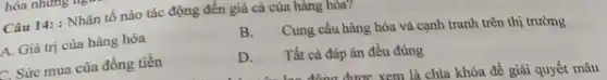 Câu 14: : Nhân tố nào tác động đến giá cả của hàng hóa?
A. Giá trị của hàng hóa
B. Cung cầu hàng hóa và cạnh tranh trên thị trường
C. Sức mua của đồng tiền
D. Tất cả đáp án đều đúng