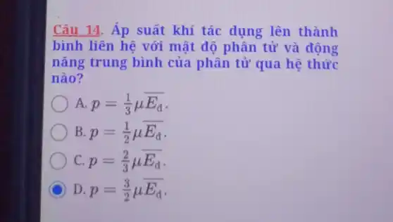 Câu 14. Áp suất khí tác dụng lên thành
bình liên hệ với mật đô phân tử và động
nǎng trung bình của phân tử qua hệ thức
nào?
A p=(1)/(3)mu overline (E_(d))
B p=(1)/(2)mu overline (E_(d))
C p=(2)/(3)mu overline (E_(d))
C D p=(3)/(2)mu overline (E_(d))