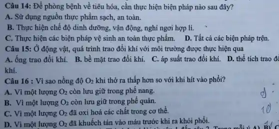 Câu 14: Để phòng bệnh về tiêu hóa, cần thực hiện biện pháp nào sau đây?
A. Sử dụng nguồn thực phẩm sạch, an toàn.
B. Thực hiện chế độ dinh dưỡng , vận động, nghỉ ngơi hợp lí.
C. Thực hiện các biện pháp vệ sinh an toàn thực phẩm . D. Tất cả các biện pháp trên.
Câu 15: Ở động vật, quá trình trao đôi khí với môi trường được thực hiện qua
A. ông trao đôi khí. B. bề mặt trao đôi khí. C . áp suất trao đổi khí. D. thể tích trao đó
Câu 16 : Vì sao nồng độ O_(2) khi thở ra thấp hơn so với khi hít vào phối?
A. Vì một lượng O_(2) còn lưu giữ trong phê nang.
B. Vì một lượng O_(2) còn lưu giữ trong phế quản.
C. Vì một lượng O_(2) đã oxi hoá các chất trong cơ thể.
D. Vì một lượng O_(2) đã khuếch tán vào máu trước khi ra khỏi phổi.