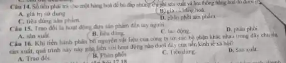 Câu 14. Số tiền phải trả cho một hàng hoá để bù đấp những chiphi sản xuất và lưu thông hàng hoá đỏ được gà
A. giá trị sứ dụng
B. giá cả hàng hoá.
C. tiêu đúng sản phẩm.
D. phân phối sản phẩm.
Câu 15. Trao đồi là hoạt động đưa sản phẩm đến tay người
C. lao động.
D. phân phối.
B. heu dung.
A. sản xuất.
Câu 16. Khi tiến hành phân bố nguyên vật liệu của công ty tới các bộ phận khác nhau trong dây chuyển
sản xuất, quá trình này này gần liên với hoạt động nào dưới đây của nền kinh tế xã hội?
D. San xuất.
A. Trao đồi.
B. Phân phồi
C. Tiêu dùng.