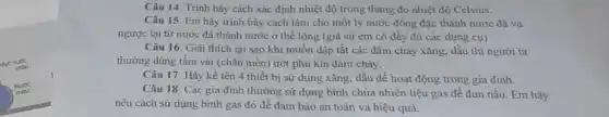 Câu 14. Trình bày cách xác định nhiệt độ trong thang đo nhiệt độ Celsius.
Câu 15. Em hãy trình bày cách làm cho một ly nước đông đặc thành nước đá và
ngược lại từ nước đá thành nước ở thể lỏng (giả sử em có đầy đủ các dụng cụ)
Câu 16. Giải thích tại sao khi muốn dập tắt các đám cháy xǎng, dầu thì người ta
thường dùng tấm vải (chǎn mền) ướt phủ kín đám cháy.
Câu 17. Hãy kể tên 4 thiết bị sử dụng xǎng, dầu để hoạt động trong gia đinh.
Câu 18. Các gia đình thường sử dụng bình chứa nhiên liệu gas để đun nấu Em hãy
nêu cách sử dụng bình gas đó để đảm bảo an toàn và hiệu quả.