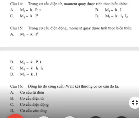 Câu 14: Trong cơ cấu điện từ., moment quay được tính theo biểu thức:
A. M_(q)=kcdot P.t
B. . M_(q)=kcdot I
C. M_(q)=kcdot I^2
D. . M_(q)=kcdot I_(1)cdot I_(2)
Câu 15: Trong cơ câu điện động, moment quay được tính theo biêu thức:
A. M_(q)=kcdot I^2
B. M_(q)=kcdot P.t
C. M_(q)=kcdot I_(1)cdot I_(2)
D. M_(q)=kcdot I
Câu 16: Đồng hồ đo công suất (Watt kế) thường có cơ câu đo là:
A. Cơ cấu từ điện
B. Cơ cấu điện từ
C. Cơ cấu điện động
D. Cơ cấu cảm ứng