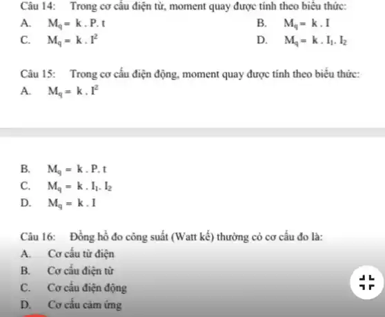 Câu 14: Trong cơ câu điện từ, moment quay được tính theo biêu thức:
A. M_(q)=kcdot P.t
B. . M_(q)=kcdot I
C. M_(q)=kcdot I^2
D. . M_(q)=kcdot I_(1)cdot I_(2)
Câu 15: Trong cơ câu điện động , moment quay được tính theo biêu thức:
A. M_(q)=kcdot I^2
B. M_(q)=kcdot P.t
C. M_(q)=kcdot I_(1)cdot I_(2)
D. M_(q)=kcdot I
Câu 16: Đồng hồ đo công suất (Watt kế) thường có cơ câu đo là:
A. Cơ câu từ điện
B. Cơ cấu điện từ
C. Cơ cấu điện động
D. Cơ cấu cảm ứng