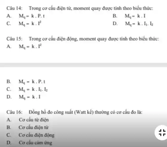 Câu 14: Trong cơ câu điện từ, moment quay được tính theo biểu thức:
A. M_(q)=kcdot P.t
B. . M_(q)=kcdot I
C. M_(q)=kcdot I^2
D. . M_(q)=kcdot I_(1)cdot I_(2)
Câu 15: Trong cơ câu điện động, moment quay được tính theo biêu thức:
A. M_(q)=kcdot I^2
B. M_(q)=kcdot P.t
C. . M_(q)=kcdot I_(1)cdot I_(2)
D. M_(q)=kcdot I
Câu 16: Đông hồ đo công suất (Watt kế) thường có cơ câu đo là:
A. Cơ cấu từ điện
B. Cơ câu điện từ
C. Cơ câu điện động
D. Cơ câu cảm ứng