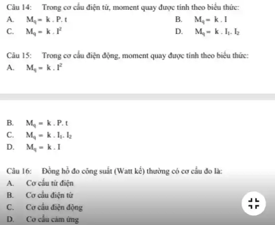 Câu 14: Trong cơ câu điện từ,moment quay được tính theo biểu thức:
A. . M_(q)=kcdot Pcdot t
B. . M_(q)=kcdot I
C. M_(q)=kcdot I^2
D. M_(q)=kcdot I_(1)cdot I_(2)
Câu 15: Trong cơ câu điện động, moment quay được tính theo biêu thức:
A. M_(q)=kcdot I^2
B. M_(q)=kcdot P.t
C. . M_(q)=kcdot I_(1)cdot I_(2)
D. M_(q)=kcdot I
Câu 16: Đông hồ đo công suất (Watt kể) thường có cơ câu đo là:
A. Cơ cấu từ điện
B. Cơ câu điện từ
C. Cơ câu điện động
D. Cơ cấu cảm ứng