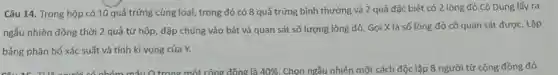 Câu 14. Trong hộp có 10 quả trứng cùng loại , trong đó có 8 quả trứng bình thường và 2 quả đặc biệt có 2 lòng đỏ.Cô Dung lấy ra
ngẫu nhiên đồng thời 2 quả từ hộp đập chúng vào bát và quan sát số lượng lòng đỏ. Gọi X là số lòng đỏ cô quan sát được . Lập
bảng phân bố xác suất và tính kì vọng của Y.
km máu Q trong một công đồng là 40%  Chọn ngẫu nhiên một cách độc lập 8 người từ cộng đồng đó.