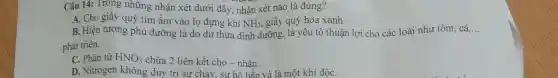 Câu 14: Trong những nhận xét dưới đây, nhận xét nào là đúng?
A. Cho giấy quỳ tím ẩm vào lọ đựng khí NH_(3) giấy quỳ hóa xanh.
B. Hiện tượng phú dưỡng là do dư thừa dinh dưỡng, là yếu tố thuận lợi cho các loài như tôm, cá, __
phát triển.
C. Phân tử HNO_(3) chứa 2 liên kết cho - nhân.
D. Nitrogen không duy trì sự cháy . sự hô hấp và là một khí độC.