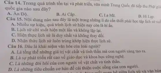 Câu 14 . Trong quá trình tồn tại và phát triển, vǎn minh Trung Quốc đã tiếp thu Phật giá
quốc gia nào sau đây?
A. Ân Độ.
B. Ai Cập.
C. La Mã.
D. Hi Lạp.
Câu 15. Nội dung nào sau đây là một trong những lí do cần thiết phải học tập lịch sử suố
A. Nhiều sự kiện, quá trình lịch sử hiện nay còn là bí ẩn.
B. Lịch sử chỉ xuất hiện một lân và không lặp lại.
C. Hiện thực lịch sử là duy nhất và không thay đổi.
D. Nhân thức lịch sử luôn trùng khớp hiện thực lịch sử.
Câu 16. Đâu là khái niệm vǎn hóa của loài người?
A. Là tông thê những giá trị vật chât và tinh thân mà con người sáng tạo ra.
B. Là sự phát triển rất cao về giáo dục và khoa học công nghệ.
C. Là những đòi hỏi của con người về vật chất và tinh thân.
D. Là những tiêu chuân cơ bản để cải thiện cuộc sông của con người.