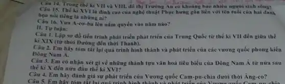 Câu 14. Trong thê ki VII và VIII, đô thị Trường An có khoảng bao nhiêu người sinh sông?
Câu 15. Thế kì XVI là đình cao của nghệ thuật Phục hưng gắn liền với tên tuổi của hai danh
nổi tiếng là những ai?
Câu 16. Vua A -cơ-ba lên nằm quyền vào nǎm nào?
II. Tự luận:
Câu 1. Lập so đồ tiến trình phát triển phát triển của Trung Quốc từ thế kì VII đến giữa thế
kì XIX (từ thời Đường đến thời Thanh).
Câu 2. Em hãy tóm tắt lại quá trình hình thành và phát triển của các vương quốc phong kiến
Đông Nam Á.
Câu 3. Em có nhận xét gì về những thành tựu vǎn hoá tiêu biểu của Đông Nam Á từ nửa sau
thế kỉ X đến nữa đầu thế kì XVI?
Câu 4. Em hãy đánh giá sự phát triển của Vương quốc Cam-pu-chia dưới thời Ăng-co?
Câu 5. Em hãy tóm tắt lại quá trình hình thành và nhát triển của Vương quốc Cam nu chia