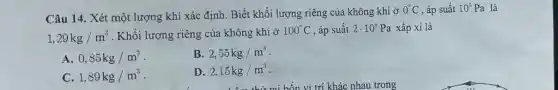 Câu 14. Xét một lượng khí xác định . Biết khối lượng riêng của không khí ở
0^circ C , áp suất 10^5Pa là
1,29kg/m^3 . Khối lượng riêng của không khí ở
100^circ C , áp suất 2cdot 10^5Pa xấp xi là
A. 0,85kg/m^3
B. 2,55kg/m^3
C. 1,89kg/m^3
D. 2,15kg/m^3