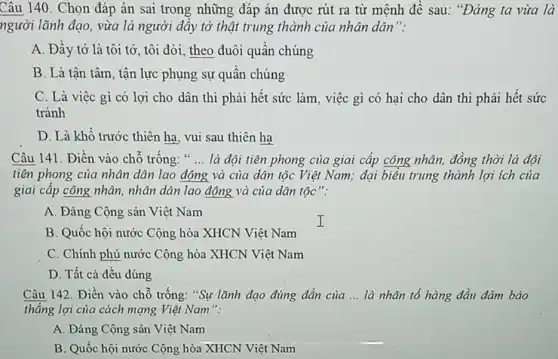 Câu 140. Chọn đáp án sai trong những đáp án được rút ra từ mệnh đề sau: "Đảng ta vừa là
người lãnh đạo, vừa là người đây tớ thật trung thành của nhân dân":
A. Đầy tớ là tôi tớ, tôi đòi, theo đuôi quân chúng
B. Là tân tâm , tận lực phụng sự quân chúng
C. Là việc gì có lợi cho dân thì phải hết sức làm, việc gì có hại cho dân thì phải hết sức
tránh
D. Là khổ trước thiên hạ, vui sau thiên hạ
Câu 141. Điền vào chỗ trống: " __ là đội tiên phong của giai cấp công nhân, đồng thời là đội
tiên phong của nhân dân lao động và của dân tộc Việt Nam; đại biểu trung thành lợi ích của
giai cấp công nhân , nhân dân lao động và của dân tộc":
A. Đảng Cộng sản Việt Nam
B. Quốc hội nước Cộng hòa XHCN Việt Nam
C. Chính phủ nước Cộng hòa XHCN Việt Nam
D. Tất cả đều đúng
Câu 142. Điền vào chỗ trống: "Sự lãnh đạo đúng đắn của __ là nhân tố hàng đầu đảm bảo
thẳng lợi của cách mạng Việt Nam":
A. Đảng Cộng sản Việt Nam
B. Quốc hội nước Cộng hòa XHCN Việt Nam