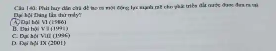 Câu 140: Phát huy dân chủ đề tạo ra một động lực mạnh mẽ cho phát triển đất nước được đưa ra tại
Đại hội Đảng lần thứ mấy?
( A. Đại hội VI(1986)
B. Đại hội Vprod (1991)
C. Đại hội VIII(1996)
D. Đại hội IX(2001)