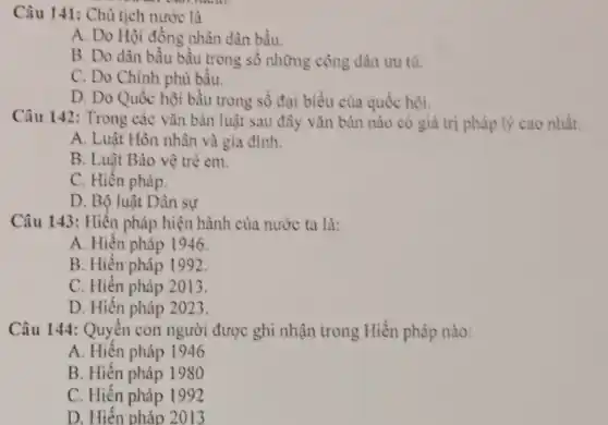 Câu 141: Chủ tịch nước là
A. Do Hội đồng nhân dân bầu.
B. Do dàn bầu bầu trong số những công dân ưu tú.
C. Do Chính phủ bầu.
D. Do Quốc hội bầu trong số đại biểu của quốc hội.
Câu 142: Trong các vǎn bản luật sau đây vǎn bản nào có giá trị pháp lý cao nhất:
A. Luật Hôn nhân và gia đình.
B. Luật Bảo vệ tré em.
C. Hiến pháp.
D. Bộ luật Dân sự
Câu 143: Hiến pháp hiện hành của nước ta là:
A. Hiến pháp 1946.
B. Hiện'pháp I 992.
C. Hiến pháp 2013.
D. Hiến pháp 2023.
Câu 144: Quyền con người được ghi nhận trong Hiến pháp nào:
A. Hiện pháp 1946
B. Hiến pháp 1980
C. Hiến pháp 1992
D. Hiến pháp 2013