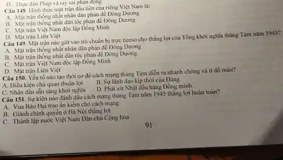 Câu 148. Hình thức mặt trận đầu tiên của riêng Việt Nam là:
A. Mặt trận thống nhất nhân dân phản để Đông Dương
B. Mặt trận thống nhất dân tộc phản để Đông Dương
C. Mặt trận Việt Nam độc lập Đồng Minh
D. Thực dân Pháp và tay sai phản động
D. Mặt trận Liên Việt
Câu 149. Mặt trận nào giữ vao trò chuẩn bị trực tieeso cho thắng lợi của Tổng khởi nghĩa tháng Tám nǎm 1945?
A. Mặt trận thống nhất nhân dân phản để Đông Dương
B. Mặt trận thống nhất dân tộc phản để Đông Dương
C. Mặt trận Việt Nam độc lập Đồng Minh
D. Mặt trận Liên Việt
Câu 150. Yếu tố nào tạo thời cơ để cách mạng tháng Tám diễn ra nhanh chóng và ít đổ máu?
B. Sự lãnh đạo kịp thời của Đảng
A. Điều kiện chủ quan thuận lợi
D. Phát xít Nhật đầu hàng Đồng minh.
C. Nhân dân sǎn sàng khởi nghĩa
Câu 151. Sự kiện nào đánh dấu cách mạng tháng Tám nǎm 1945 thắng lợi hoàn toàn?
A. Vua Bảo Đại trao ấn kiếm cho cách mạng
B. Giành chính quyền ở Hà Nội thẳng lợi
C. Thành lập nước Việt Nam Dân chủ Cộng hòa