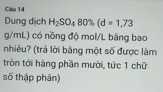 Câu 14
Dung dịch H_(2)SO_(4)80% (d=1,73
g/mL ) có nồ ng độ mol/L bang bao
nhiêu?(trả lời bằn g một số được làm
tròn t ới hàn g phầ n mườ i. t
số thâ p phâ n)