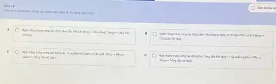 Càu 14:
Gidithich coche tác động của chình sách tiền tệ mo rộng (nói lòng)?
A
Ngan hang trung uong tác động làm Clu tiền MD tǎng t>Tiêu dùng C tǎng 1) Tổng cầu
AD ting
C
Nglin hang trung urong tác động làm Cung tiền MS giảm t>Dautur
AD giảm
B
Nglin hang trung uong tác động làm Tiêu dùng C tǎng và Chi tiêu Chinh phủ G tǎng s>
Tóng ciu Ao ting
D
Ngân hàng trung urong tác động làm Cung tiền MS tǎng t>Diu tur
ItingLongrightarrow Tacute (o)ngcluADting